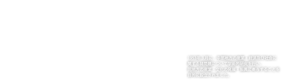 1953年３月に、中部地方の産業・経済及び社会に関する諸問題について学術的研究を行い、同地方の産業・文化の発展・振興に寄与することを目的に設立されました。